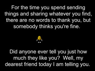 For the time you spend sending things and sharing whatever you find, there are no words to thank you, but somebody thinks you're fine.   Did anyone ever tell you just how much they like you?  Well, my dearest friend today I am telling you.  