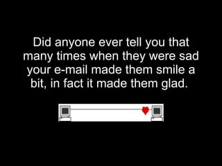 Did anyone ever tell you that many times when they were sad your e-mail made them smile a bit, in fact it made them glad.