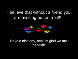 I believe that without a friend you
    are missing out on a lot!!!




 Have a nice day, and I'm glad we are
              friends!!!
 