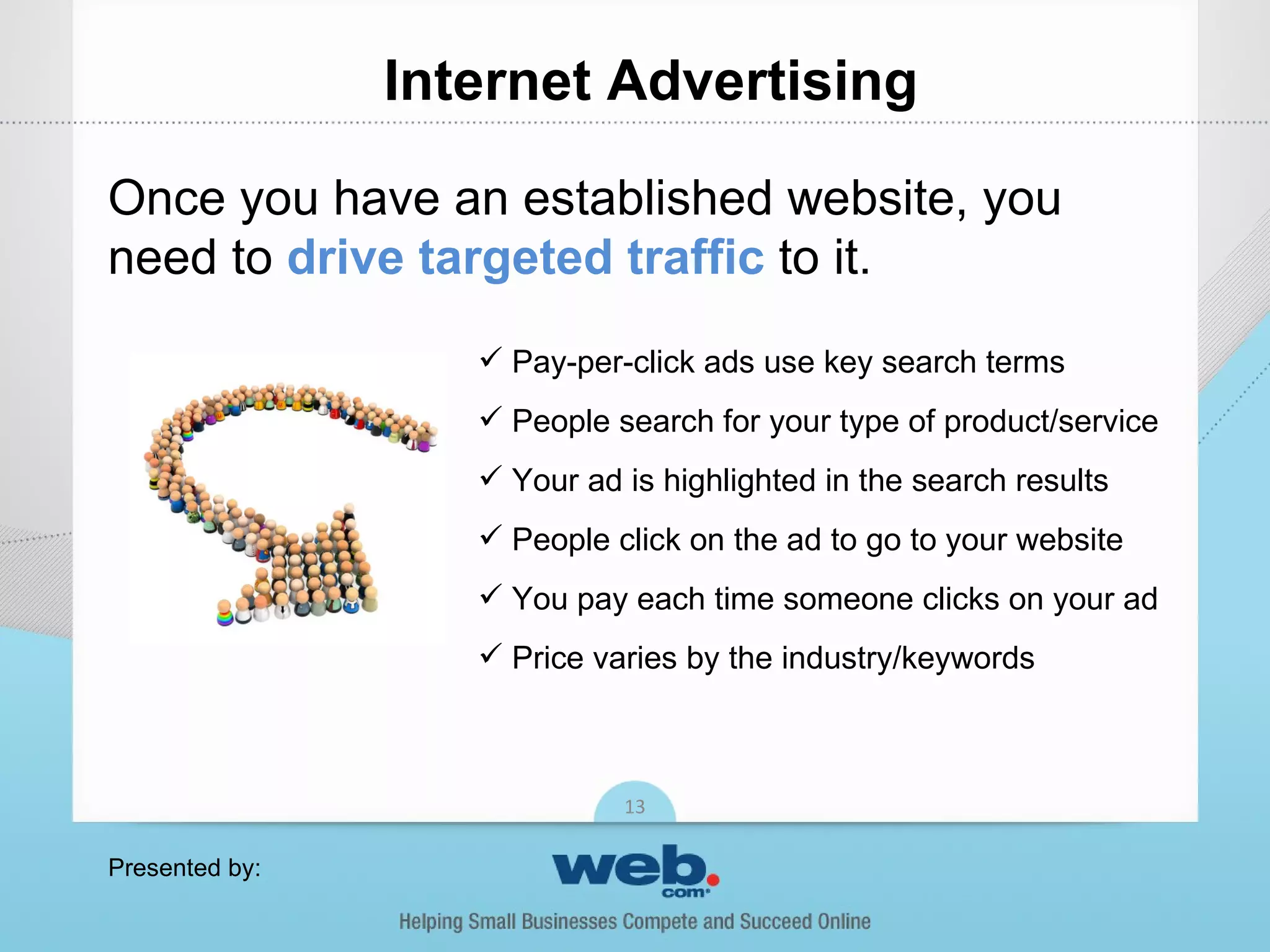Internet Advertising

Once you have an established website, you
need to drive targeted traffic to it.
                    Pay-per-click ads use key search terms
                    People search for your type of product/service
                    Your ad is highlighted in the search results
                    People click on the ad to go to your website
                    You pay each time someone clicks on your ad
                    Price varies by the industry/keywords



                             13

Presented by:
 
