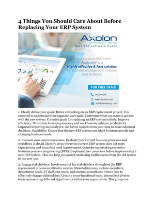 4 Things You Should Care About Before
Replacing Your ERP System
1. Clearly define your goals: Before embarking on an ERP replacement project, it is
essential to understand your organization's goals. Determine what you want to achieve
with the new system. Common goals for replacing an ERP system include: Improve
efficiency: Streamline business processes and workflows to enhance productivity.
Improved reporting and analytics: Get better insights from your data to make informed
decisions. Scalability: Ensure that the new ERP system can adapt to future growth and
changing business needs.
2. Evaluate your current processes: Evaluate your current business processes and
workflows in detail. Identify areas where the current ERP system does not meet
expectations and areas that need improvement. Consider undertaking extensive
business process reengineering (BPR) to optimize your processes before implementing a
new ERP system. This can help you avoid transferring inefficiencies from the old system
to the new one.
3. Engage stakeholders: Involvement of key stakeholders throughout the ERP
replacement process is critical to success. Stakeholders may include executives,
department heads, IT staff, end users, and external consultants. Here's how to
effectively engage stakeholders: Create a cross-functional team: Assemble a diverse
team representing different departments within your organization. This group can
 