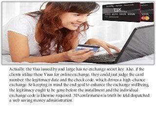 Actually, the Visa issued by and large has no exchange secret key. Also, if the
clients utilize these Visas for online exchange, they could just judge the card
number, the legitimacy date and the check code, which drives a high-chance
exchange. So keeping in mind the end goal to enhance the exchange wellbeing,
the legitimacy ought to be gone before the installment and the individual
exchange code is likewise required. 3D confirmation is truth be told dispatched
a web saving money administration.
 