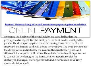To ensure the hobbies of the card holder, the card holder has the
privilege to disrespect. For the most part, the card holder is obliged to
present the disrespect application to the issuing bank of the card, and
afterward the issuing bank will advise the acquirer. The acquirer manage
the disrespect as indicated by the reasons the card holder gives. And
afterward the acquirer will inform the outsider installment organization
to contact the dealers, give the transportation reports, receipt for
exchanges, messages, exchange records and other related data, lastly
gives a decision result.
Payment Gateway Integration and ecommerce payment gateway solutions
 