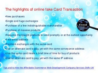 The highlights of online fake Card Transaction
•New purchasers
•Single and huge exchanges
•Purchase of a few indistinguishable merchandise
•Purchase of massive products
•Requires the bought products to send promptly or at the earliest opportunity
•Free email address
•Payment exchanges with the same card
•Use an alternate card to pay, yet with the same conveyance address
•Use the same card inside a brief time of time for buy of products
•Use an alternate card to pay, yet with the same IP address
Tips and to Hire the Affordable Ecommerce Web Development Company-Services-Delhi-UK
 