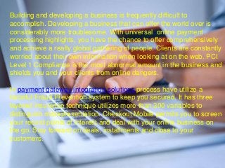 Building and developing a business is frequently difficult to
accomplish. Developing a business that can offer the world over is
considerably more troublesome. With universal online payment
processing highlights, you have the chance to offer comprehensively
and achieve a really global gathering of people. Clients are constantly
worried about their own information when looking at on the web. PCI
Level 1 Compliance is the most abnormal amount in the business and
shields you and your clients from online dangers.
In payment gateway integration solutions process have utilize a
forceful Fraud Prevention system to keep you secured. It has three
layered insurance technique utilizes more than 300 variables to
distinguish misrepresentation. Checkout Mobile permits you to screen
your record points of interest and deal with your online business on
the go. Stay forward on deals, installments and close to your
customers.
 
