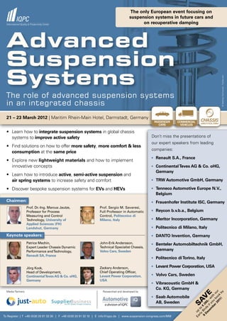 The only European event focusing on
                                                                                      suspension systems in future cars and
                                                                                            on recuperative damping




  Advanced
  Suspension
  Systems




                                                                                                                                                              © Matthias Fanknowski - Fotolia.com
  The role of advanced suspension systems
  in an integrated chassis
  21 – 23 March 2012 | Maritim Rhein-Main Hotel, Darmstadt, Germany                                  K h
                                                                                                     PASSENGER      COMMERCIAL    CHASSIS
                                                                                                                                  technology
                                                                                                        CARS         VEHICLES            an IQPC Conference




  •	 Learn	how	to	integrate suspension systems in global chassis
     systems to improve active safety                                                              Don’t miss the presentations of
                                                                                                   our expert speakers from leading
  •	 Find	solutions	on	how	to	offer	more safety, more comfort & less
                                                                                                   companies:
     consumption at the same price
                                                                                                   • Renault S.A., France
  •	 Explore	new	lightweight materials and how to implement
     innovative concepts                                                                           • Continental Teves AG & Co. oHG,
                                                                                                      Germany
  •	 Learn	how	to	introduce	active, semi-active suspension and
     air spring systems to increase safety and comfort                                             • TRW Automotive GmbH, Germany

  •	 Discover	bespoke	suspension	systems	for	EVs and HEVs                                          • Tenneco Automotive Europe N.V.,
                                                                                                      Belgium
  Chairmen:                                                                                        • Frauenhofer Institute ISC, Germany
                   Prof. Dr.-Ing. Marcus Jautze,                Prof. Sergio M. Savaresi,
                   Professor for Process                        Full Professor in Automatic        • Reycon b.v.b.a., Belgium
                   Measuring and Control                        Control, Politecnico di
                   Technology, University of                    Milano, Italy                      • Meritor Incorporation, Germany
                   Applied Sciences (FH)
                   Landshut, Germany                                                               • Politecnico di Milano, Italy

  Keynote speakers:                                                                                • DANTO Invention, Germany
                   Patrice Mechin,                              John-Erik Andersson,               • Benteler Automobiltechnik GmbH,
                   Expert Leader Chassis Dynamic                Technical Specialist Chassis,
                   Performance and Technology,                  Volvo Cars, Sweden                    Germany
                   Renault SA, France
                                                                                                   • Politecnico di Torino, Italy

                   Jörg Kock,                                   Zackary Anderson,                  • Levant Power Corporation, USA
                   Head of Development,                         Chief Operating Officer,
                   Continental Teves AG & Co. oHG,              Levant Power Corporation,          • Volvo Cars, Sweden
                   Germany                                      USA
                                                                                                   • Vibracoustic GmbH &
                                                                                                      Co. KG, Germany
  Media Partners                                                  Researched and developed by
                                                                                                                                             01 ok r
                                                                                                                                                   y
                                                                                                                                          r 2 bo ou
                                                                                                                                   e
                                                                                                                                               1! b




                                                                                                   • Saab Automobile
                                                                                                                                       be ou ith
                                                                                                                             V
                                                                                                                                     em if y ,- w
                                                                                                                           SA




                                                                                                      AB, Sweden
                                                                                                                                D ds 60
                                                                                                                              9 Bir € 2
                                                                                                                               rly to
                                                                                                                             Ea up


                                                                                                                                  ec




To Register | T +49 (0)30 20 91 33 30 | F +49 (0)30 20 91 32 10 | E info@iqpc.de | www.suspension-congress.com/MM
 