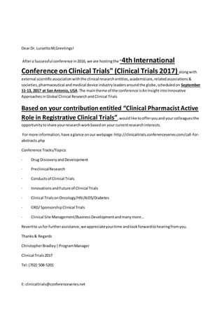 Dear Dr. LuisettoM,Greetings!
Aftera Successful conference in2016, we are hostingthe "4th International
Conference on Clinical Trials" (Clinical Trials 2017) alongwith
external scientificassociationwiththe clinical researchentities,academicians,relatedassociations&
societies,pharmaceutical andmedical device industryleadersaroundthe globe,scheduledon September
11-13, 2017 at San Antonio, USA.The maintheme of the conference isAnInsightintoInnovative
ApproachesinGlobal Clinical ResearchandClinical Trials
Based on your contribution entitled “Clinical Pharmacist Active
Role in Registrative Clinical Trials”,wouldlike toofferyouandyour colleaguesthe
opportunitytoshare yourresearchworkbasedon your currentresearchinterests.
For more information,have aglance onour webpage:http://clinicaltrials.conferenceseries.com/call-for-
abstracts.php
Conference Tracks/Topics:
· Drug DiscoveryandDevelopment
· PreclinicalResearch
· Conductsof Clinical Trials
· InnovationsandFuture of Clinical Trials
· Clinical TrialsonOncology/HIV/AIDS/Diabetes
· CRO/SponsorshipClinical Trials
· Clinical Site Management/BusinessDevelopmentandmanymore…
Revertto usfor furtherassistance,we appreciateyourtime andlookforwardtohearingfromyou.
Thanks& Regards
ChristopherBradley|ProgramManager
Clinical Trials2017
Tel:(702) 508-5201
E: clinicaltrials@conferenceseries.net
 