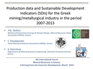 Production data and Sustainable Development Indicators (SDIs) for the Greek mining/metallurgical industry in the period 2007-2013 
4th International Forum Mineral Resources in Greece: A Driving Force for Economic Development, Μarch 2014 
 P.G. Tzeferis Ministry of Environment Energy & Climate Change, Mineral Resources Policy directorate (YPEKA), Greece 
•Mineral & Aggregate Resources Division, Athens, Greece 
C. Kavalopoulos Greek Mining Enterprises Association (GMEA), Greece 
K. Komnitsas Department of Mineral Resources Engineering, Technical University of Crete, Greece  