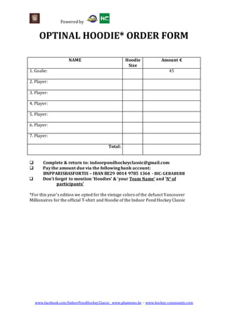 Powered by
www.facebook.com/IndoorPondHockeyClassic www.phantoms.be - www.hockey-community.com
OPTINAL HOODIE* ORDER FORM
NAME Hoodie
Size
Amount €
1. Goalie: 45
2. Player:
3. Player:
4. Player:
5. Player:
6. Player:
7. Player:
Total:
 Complete & return to: indoorpondhockeyclassic@gmail.com
 Pay the amount due via the following bank account:
BNPPARISBASFORTIS – IBAN BE29 0014 9785 1364 - BIC:GEBABEBB
 Don't forget to mention ‘Hoodies’ & ‘your Team Name’ and ‘N° of
participants’
*For this year’s edition we opted for the vintage colors of the defunct Vancouver
Millionaires for the official T-shirt and Hoodie of the Indoor Pond Hockey Classic
 