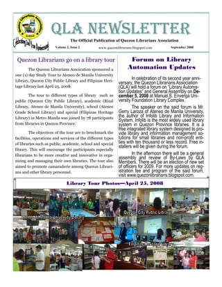 QLA NEWSLETTER
                                 The Official Publication of Quezon Librarians Association
                       Volume 2, Issue 2         www.quezonlibrarians.blogspot.com        September 2008



 Quezon Librarians go on a library tour                            Forum on Library
        The Quezon Librarians Assoication sponsored a             Automation Updates
one (1) day Study Tour to Ateneo de Manila University
Library, Quezon City Public Library and Filipinas Heri-
                                                                     In celebration of its second year anni-
                                                             versary, the Quezon Librarians Association
tage Library last April 25, 2008.                            (QLA) will hold a forum on “Library Automa-
                                                             tion Updates” and General Assembly on De-
        The tour to different types of library such as       cember 5, 2008 at Manuel S. Enverga Uni-
public (Quezon City Public Library), academic (Rizal         versity Foundation Library Complex.
Library, Ateneo de Manila University), school (Ateneo                The speaker on the said forum is Mr.
Grade School Library) and special (Filipinas Heritage        Gerry Laroza of Ateneo de Manila University,
Library) in Metro Manila was joined by 78 participants       the author of Infolib Library and Information
                                                             System. Infolib is the most widely used library
from libraries in Quezon Province.                           system in Quezon Province libraries. It is a
                                                             free integrated library system designed to pro-
         The objectives of the tour are to benchmark the     vide library and information management so-
facilities, operations and services of the different types   lutions for small libraries and non-profit enti-
of libraries such as public, academic, school and special    ties with ten thousand or less record. Free in-
                                                             stallers will be given during the forum.
library. This will encourage the participants especially
librarians to be more creative and innovative in orga-               In the afternoon there will be a general
                                                             assembly and review of By-Laws by QLA
nizing and managing their own libraries. The tour also       Members. There will be an election of new set
aimed to promote camaraderie among Quezon Librari-           of officers for 2009. For more updates on reg-
ans and other library personnel.                             istration fee and program of the said forum,
                                                             visit www.quezonlibrarians.blogspot.com.
                              Library Tour Photos—April 25, 2008
 