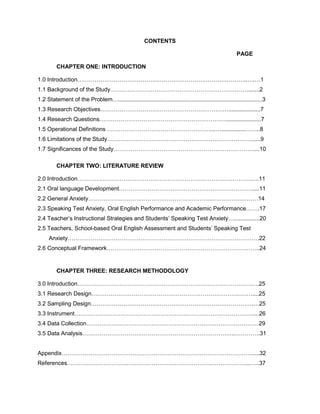 CONTENTS
PAGE
CHAPTER ONE: INTRODUCTION
1.0 Introduction……………………………………………………………………………..….…1
1.1 Background of the Study……………………………………………………………….......2
1.2 Statement of the Problem…..........................................................................................3
1.3 Research Objectives…………………………………………………….……....................7
1.4 Research Questions…………………………………………………………......................7
1.5 Operational Definitions ………………………………………………...…...............……..8
1.6 Limitations of the Study…………………………………………………………………......9
1.7 Significances of the Study…………………………………………………….…………....10
CHAPTER TWO: LITERATURE REVIEW
2.0 Introduction……………………………………………………………………………….….11
2.1 Oral language Development………………………….…………………………………....11
2.2 General Anxiety………………………………………………………..……………………14
2.3 Speaking Test Anxiety, Oral English Performance and Academic Performance…….17
2.4 Teacher’s Instructional Strategies and Students’ Speaking Test Anxiety…................20
2.5 Teachers, School-based Oral English Assessment and Students’ Speaking Test
Anxiety……………………………………………………………………………………….22
2.6 Conceptual Framework……………………………………………………………………..24
CHAPTER THREE: RESEARCH METHODOLOGY
3.0 Introduction……………………………………………………………………………….….25
3.1 Research Design…………………………………………………………………………....25
3.2 Sampling Design………………………………………………………………………….…25
3.3 Instrument…………………………………………………………………………………....26
3.4 Data Collection………………………………………………………………………………29
3.5 Data Analysis……………………………………………………………………..………….31
Appendix……………………………………………………………………………………….....32
References…………………………………………………………………………………...…..37
 