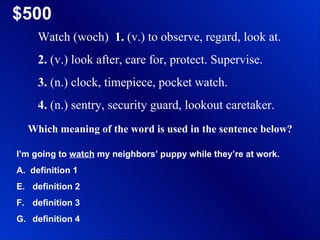$500 Watch (woch)  1.  (v.) to observe, regard, look at.  2.  (v.) look after, care for, protect. Supervise.  3.  (n.) clock, timepiece, pocket watch.  4.  (n.) sentry, security guard, lookout caretaker. Which meaning of the word is used in the sentence below? I’m going to  watch  my neighbors’ puppy while they’re at work. A.  definition 1 definition 2 definition 3 definition 4 