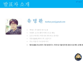 발표자 소개
4th KCD
유 명 환 funfun.yoo@gmail.com
• 엑세스 주식회사 연구소장
• 미래부 소프트웨어 마에스트로 멘토
• 오픈스택 한국 커뮤니티 네트워크 분과장
• 만물상(IoT) 페이스북 그룹지기
• 주로 서울시 구로동에 서식
• 현재 ARM 프로세서 기반 클라우드 서버 및 사물인터넷 관련 프로젝트 진행 중
 