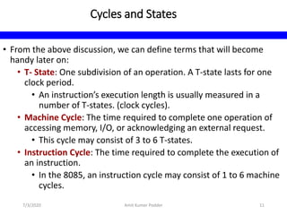Cycles and States
• From the above discussion, we can define terms that will become
handy later on:
• T- State: One subdivision of an operation. A T-state lasts for one
clock period.
• An instruction’s execution length is usually measured in a
number of T-states. (clock cycles).
• Machine Cycle: The time required to complete one operation of
accessing memory, I/O, or acknowledging an external request.
• This cycle may consist of 3 to 6 T-states.
• Instruction Cycle: The time required to complete the execution of
an instruction.
• In the 8085, an instruction cycle may consist of 1 to 6 machine
cycles.
7/3/2020 Amit Kumer Podder 11
 