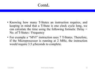 Contd.
• Knowing how many T-States an instruction requires, and
keeping in mind that a T-State is one clock cycle long, we
can calculate the time using the following formula: Delay =
No. of T-States / Frequency
• For example a “MVI” instruction uses 7 T-States. Therefore,
if the Microprocessor is running at 2 MHz, the instruction
would require 3.5 µSeconds to complete.
7/3/2020 Amit Kumer Podder 12
 