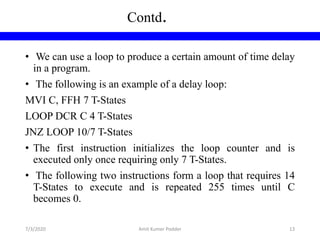 • We can use a loop to produce a certain amount of time delay
in a program.
• The following is an example of a delay loop:
MVI C, FFH 7 T-States
LOOP DCR C 4 T-States
JNZ LOOP 10/7 T-States
• The first instruction initializes the loop counter and is
executed only once requiring only 7 T-States.
• The following two instructions form a loop that requires 14
T-States to execute and is repeated 255 times until C
becomes 0.
Contd.
7/3/2020 Amit Kumer Podder 13
 
