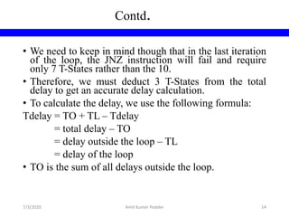 • We need to keep in mind though that in the last iteration
of the loop, the JNZ instruction will fail and require
only 7 T-States rather than the 10.
• Therefore, we must deduct 3 T-States from the total
delay to get an accurate delay calculation.
• To calculate the delay, we use the following formula:
Tdelay = TO + TL – Tdelay
= total delay – TO
= delay outside the loop – TL
= delay of the loop
• TO is the sum of all delays outside the loop.
Contd.
7/3/2020 Amit Kumer Podder 14
 