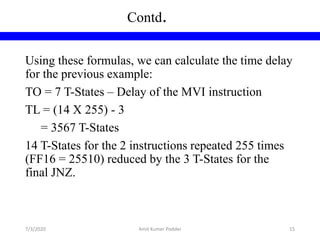 Using these formulas, we can calculate the time delay
for the previous example:
TO = 7 T-States – Delay of the MVI instruction
TL = (14 X 255) - 3
= 3567 T-States
14 T-States for the 2 instructions repeated 255 times
(FF16 = 25510) reduced by the 3 T-States for the
final JNZ.
Contd.
7/3/2020 Amit Kumer Podder 15
 