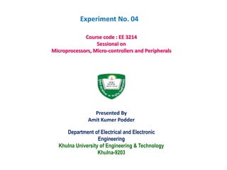 Department of Electrical and Electronic
Engineering
Khulna University of Engineering & Technology
Khulna-9203
Course code : EE 3214
Sessional on
Microprocessors, Micro-controllers and Peripherals
Presented By
Amit Kumer Podder
Experiment No. 04
 