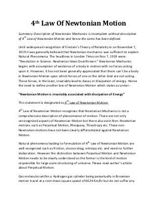 4th Law Of Newtonian Motion
Summary: Description of Newtonian Mechanics is incomplete without description
of 4th Law of Newtonian Motion and hence the same has been defined.

Until widespread recognition of Einstein’s Theory of Relativity in on November 7,
1919 it was generally believed that Newtonian mechanics was sufficient to explain
Natural Phenomena. The headlines in London Times on Nov 7, 1919 were:
“Revolution in Science. Newtonian Ideas Overthrown.” Newtonian Mechanics
begins with assumption of existence of a body in motion with no forces acting
upon it. However, it has not been generally appreciated that there can’t be a body
in Newtonian Motion upon which forces of one or the other kind are not acting.
These forces, in the least, invariably lead to decay or dissipation of energy. Hence
the need to define another law of Newtonian Motion which states as under:-

“Newtonian Motion is invariably associated with dissipation of Energy”

This statement is designated as 4th Law of Newtonian Motion.

4th Law of Newtonian Motion recognizes that Newtonian Mechanics is not a
comprehensive description of phenomenon of motion. There are not only
unrecognized aspects of Newtonian Motion but there also exist Non- Newtonian
motions such as Perpetual Motion, Rheopaxy, Thixotropy etc. These non-
Newtonian motions have not been clearly differentiated against Newtonian
Motion.

Natural phenomena leading to formulation of 4th Law of Newtonian Motion are
well recognized such as friction, viscous drag, entropy etc. and need no further
elaboration. However the distinction between Perpetual Motion and Newtonian
Motion needs to be clearly understood as the former is the kind of motion
responsible for large scale structuring of universe. Please read author’s article
about Perpetual Motion.

Gas molecules within a Hydrogen gas cylinder being perpetually in Brownian
motion travel at a root mean square speed of 6624 Km/hr but do not suffer any
 