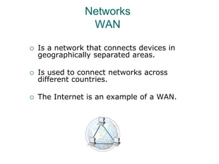 Networks
WAN
 Is a network that connects devices in
geographically separated areas.
 Is used to connect networks across
different countries.
 The Internet is an example of a WAN.
 