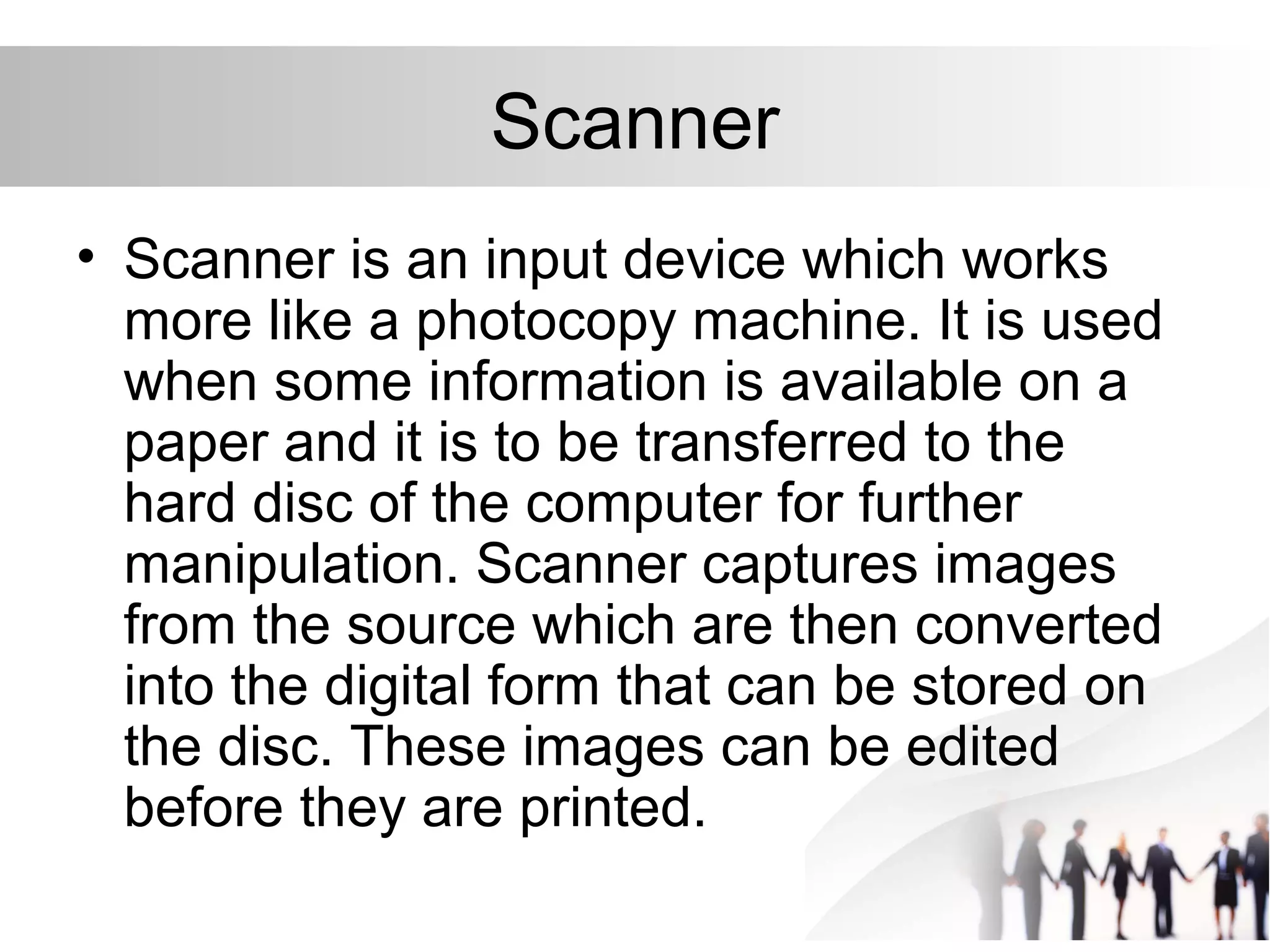 Scanner
• Scanner is an input device which works
more like a photocopy machine. It is used
when some information is available on a
paper and it is to be transferred to the
hard disc of the computer for further
manipulation. Scanner captures images
from the source which are then converted
into the digital form that can be stored on
the disc. These images can be edited
before they are printed.
 