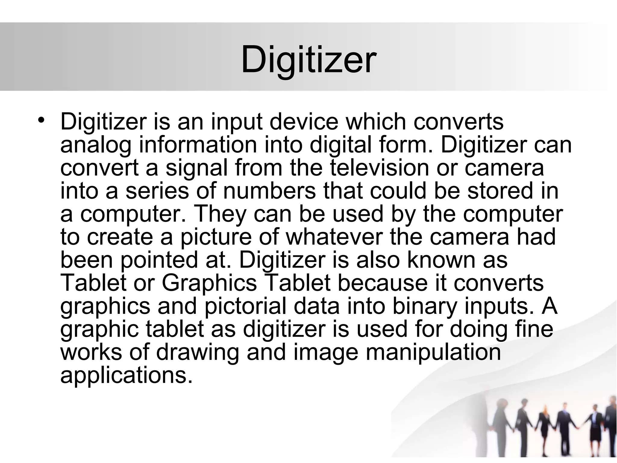 Digitizer
• Digitizer is an input device which converts
analog information into digital form. Digitizer can
convert a signal from the television or camera
into a series of numbers that could be stored in
a computer. They can be used by the computer
to create a picture of whatever the camera had
been pointed at. Digitizer is also known as
Tablet or Graphics Tablet because it converts
graphics and pictorial data into binary inputs. A
graphic tablet as digitizer is used for doing fine
works of drawing and image manipulation
applications.
 