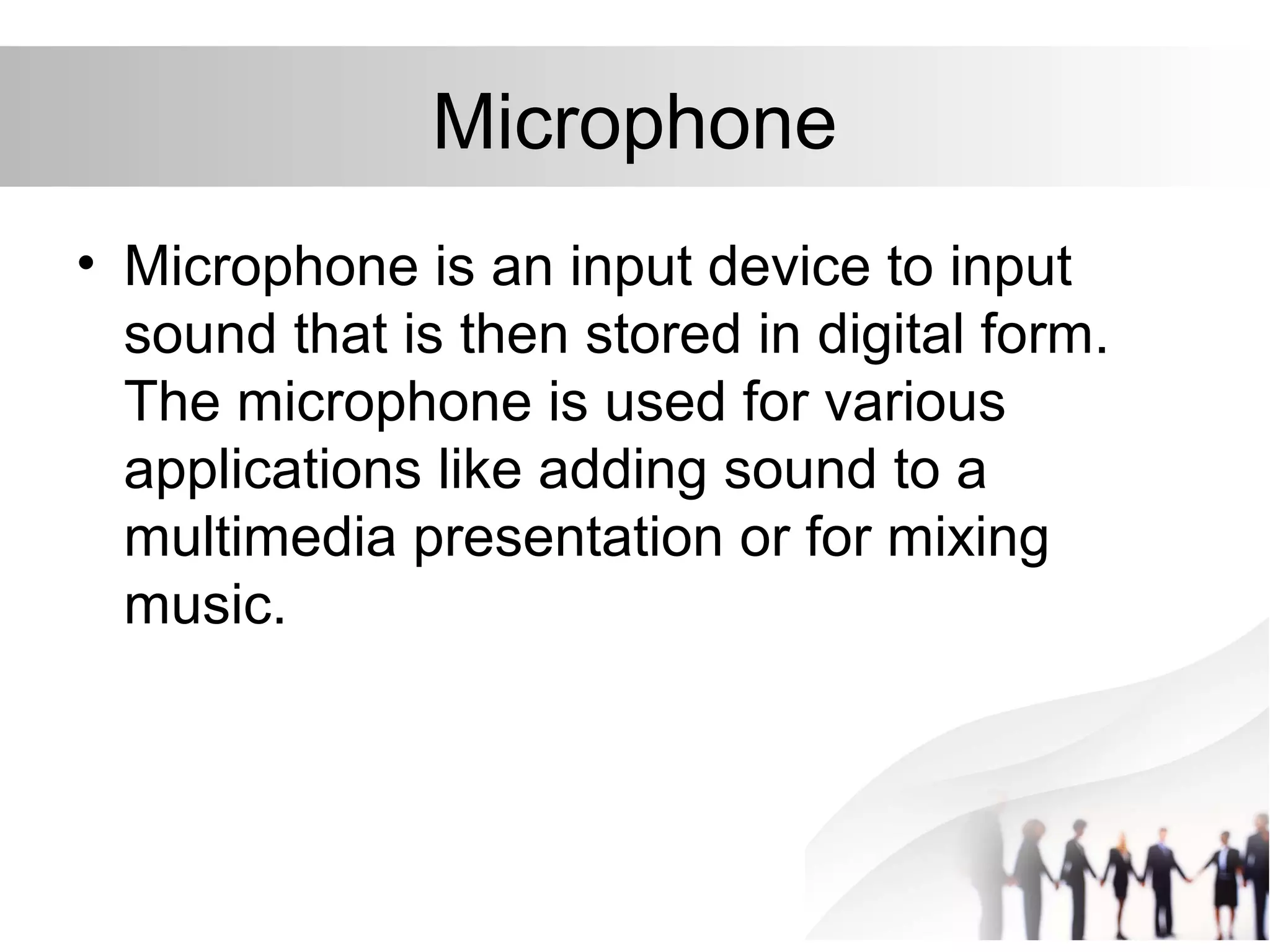 Microphone
• Microphone is an input device to input
sound that is then stored in digital form.
The microphone is used for various
applications like adding sound to a
multimedia presentation or for mixing
music.
 