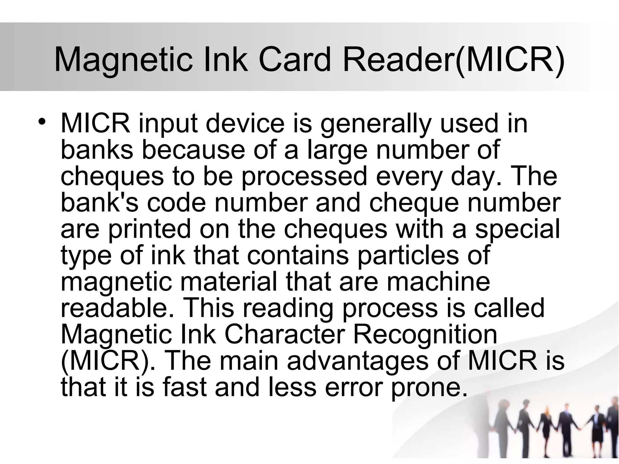 Magnetic Ink Card Reader(MICR)
• MICR input device is generally used in
banks because of a large number of
cheques to be processed every day. The
bank's code number and cheque number
are printed on the cheques with a special
type of ink that contains particles of
magnetic material that are machine
readable. This reading process is called
Magnetic Ink Character Recognition
(MICR). The main advantages of MICR is
that it is fast and less error prone.
 
