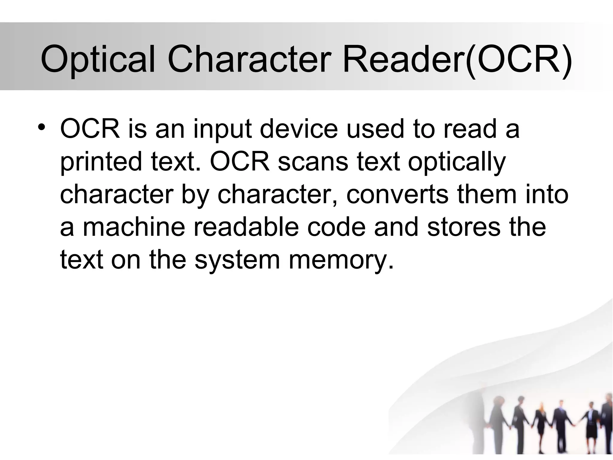 Optical Character Reader(OCR)
• OCR is an input device used to read a
printed text. OCR scans text optically
character by character, converts them into
a machine readable code and stores the
text on the system memory.
 