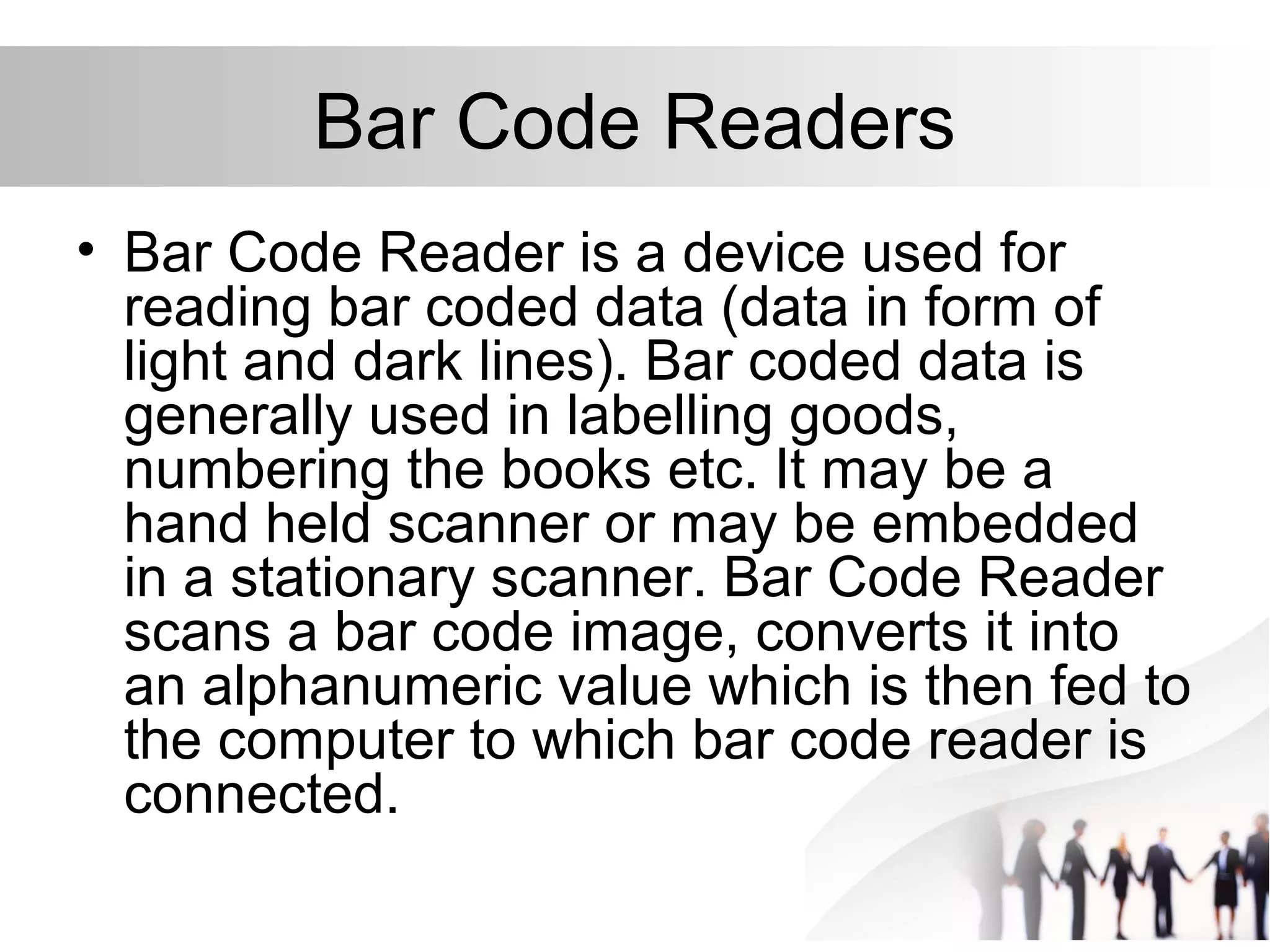 Bar Code Readers
• Bar Code Reader is a device used for
reading bar coded data (data in form of
light and dark lines). Bar coded data is
generally used in labelling goods,
numbering the books etc. It may be a
hand held scanner or may be embedded
in a stationary scanner. Bar Code Reader
scans a bar code image, converts it into
an alphanumeric value which is then fed to
the computer to which bar code reader is
connected.
 