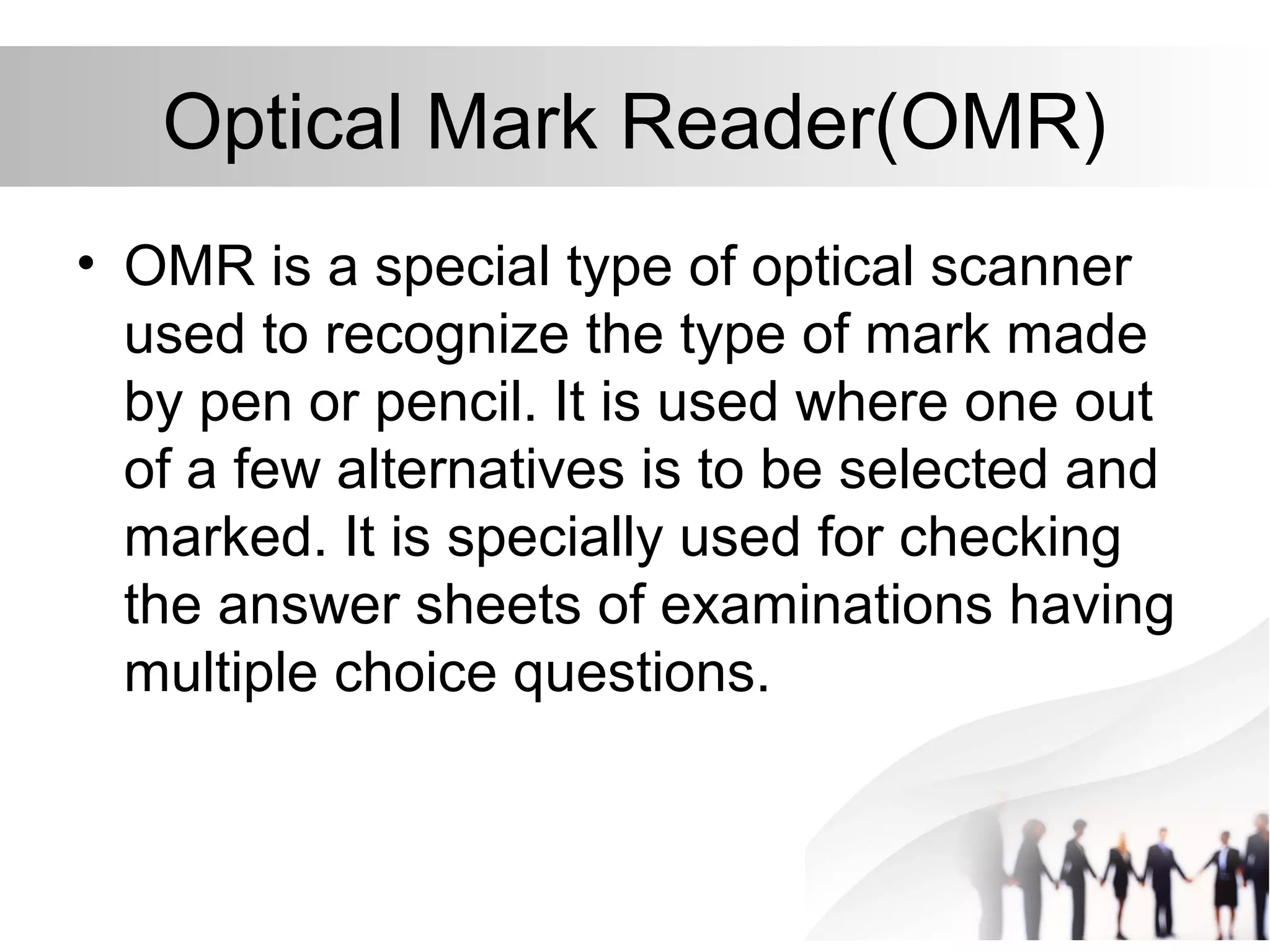 Optical Mark Reader(OMR)
• OMR is a special type of optical scanner
used to recognize the type of mark made
by pen or pencil. It is used where one out
of a few alternatives is to be selected and
marked. It is specially used for checking
the answer sheets of examinations having
multiple choice questions.
 