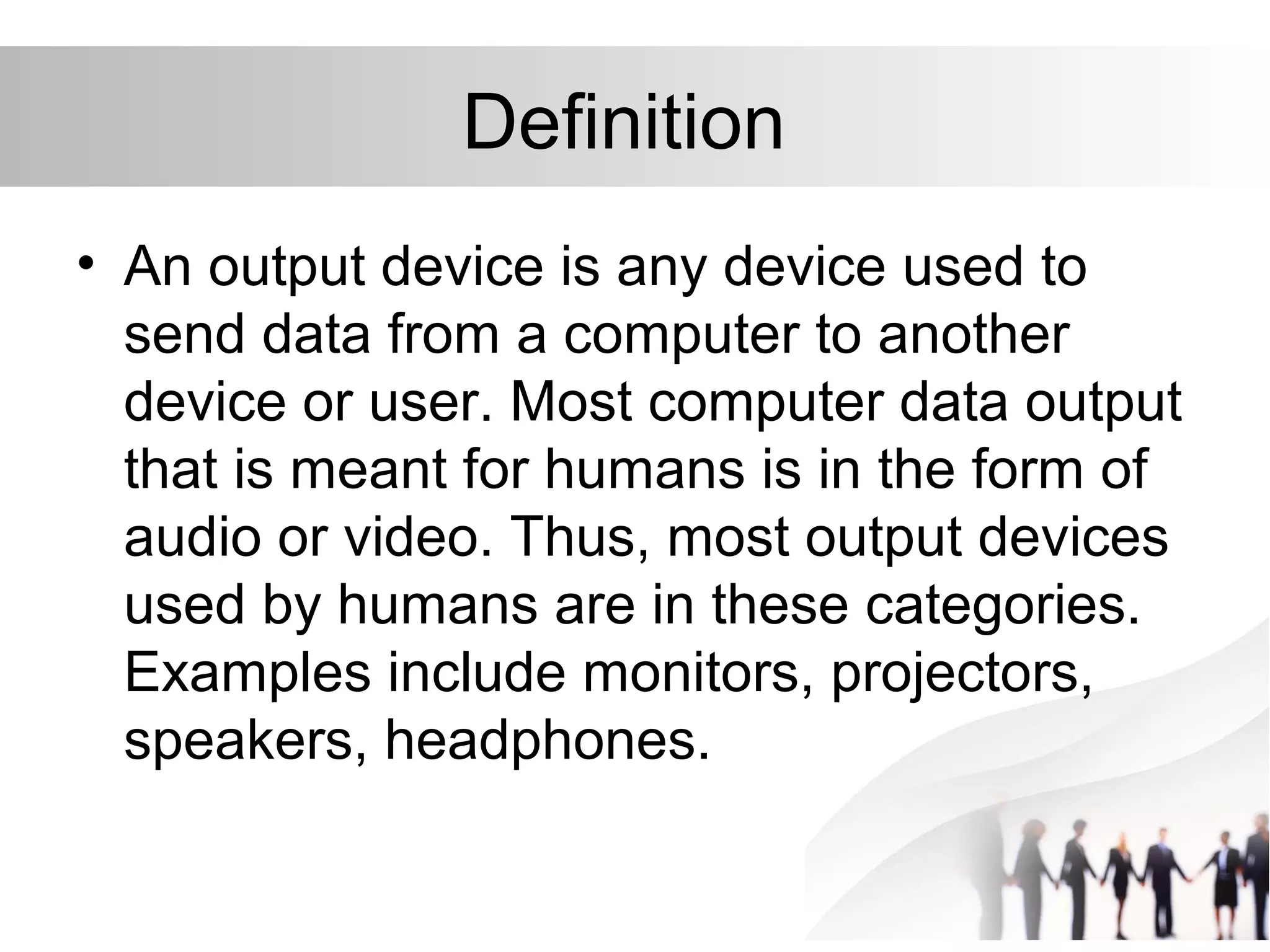 Definition
• An output device is any device used to
send data from a computer to another
device or user. Most computer data output
that is meant for humans is in the form of
audio or video. Thus, most output devices
used by humans are in these categories.
Examples include monitors, projectors,
speakers, headphones.
 