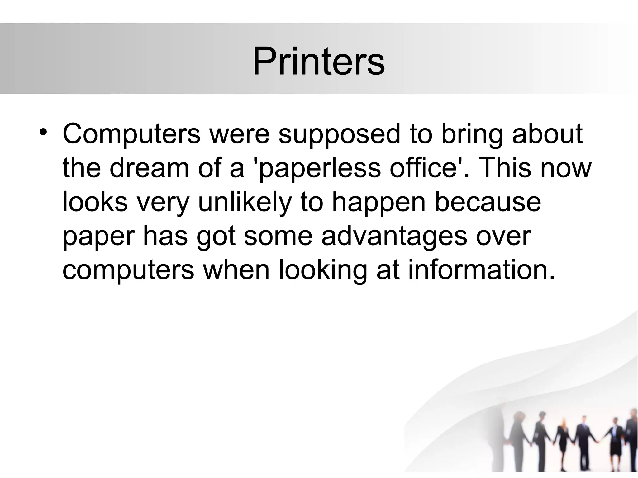 Printers
• Computers were supposed to bring about
the dream of a 'paperless office'. This now
looks very unlikely to happen because
paper has got some advantages over
computers when looking at information.
 
