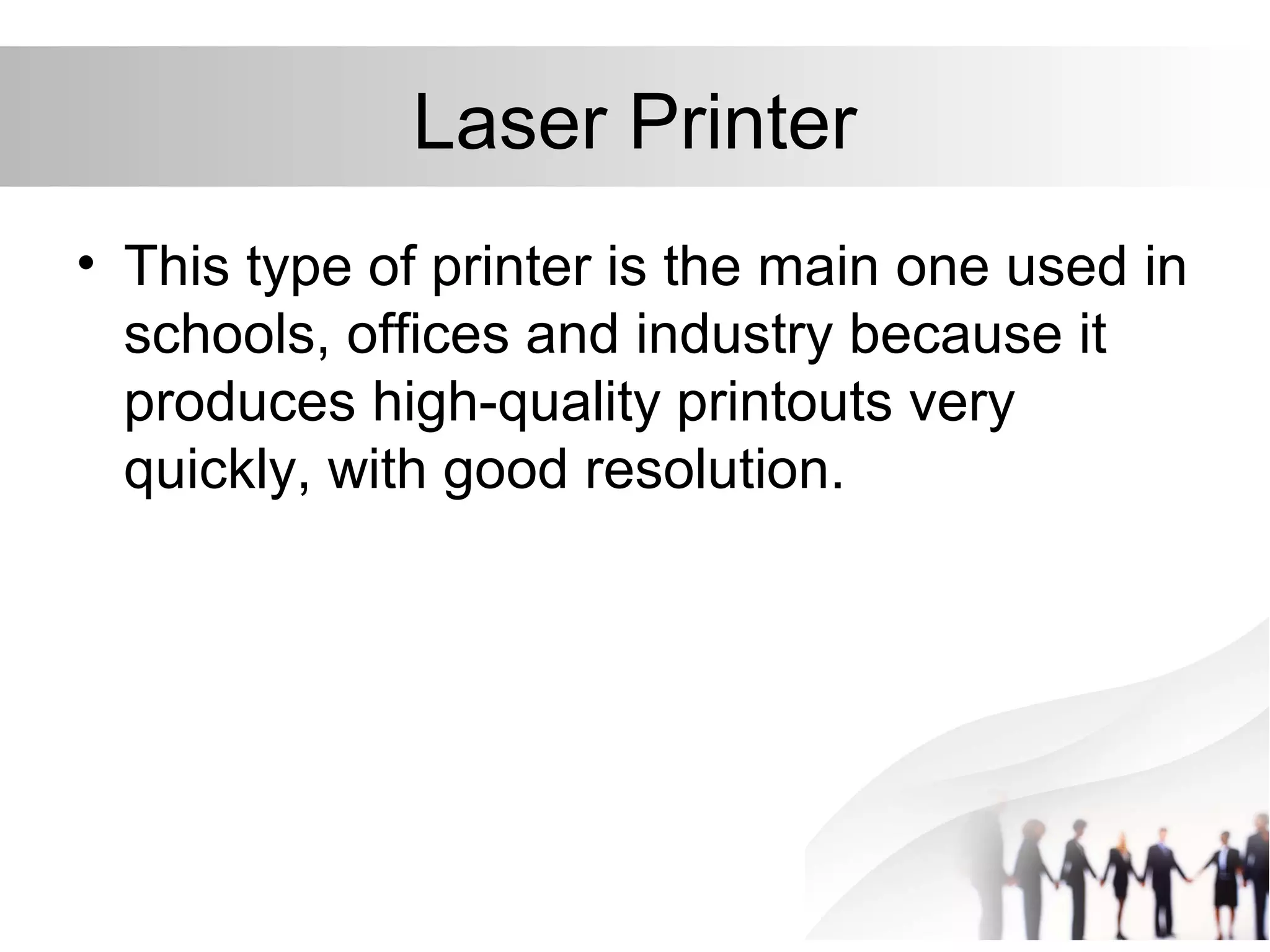 Laser Printer
• This type of printer is the main one used in
schools, offices and industry because it
produces high-quality printouts very
quickly, with good resolution.
 