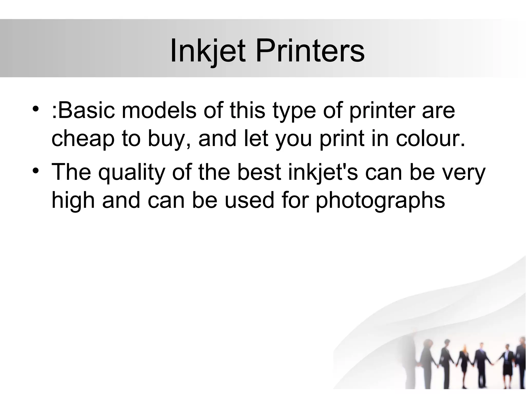 Inkjet Printers
• :Basic models of this type of printer are
cheap to buy, and let you print in colour.
• The quality of the best inkjet's can be very
high and can be used for photographs
 