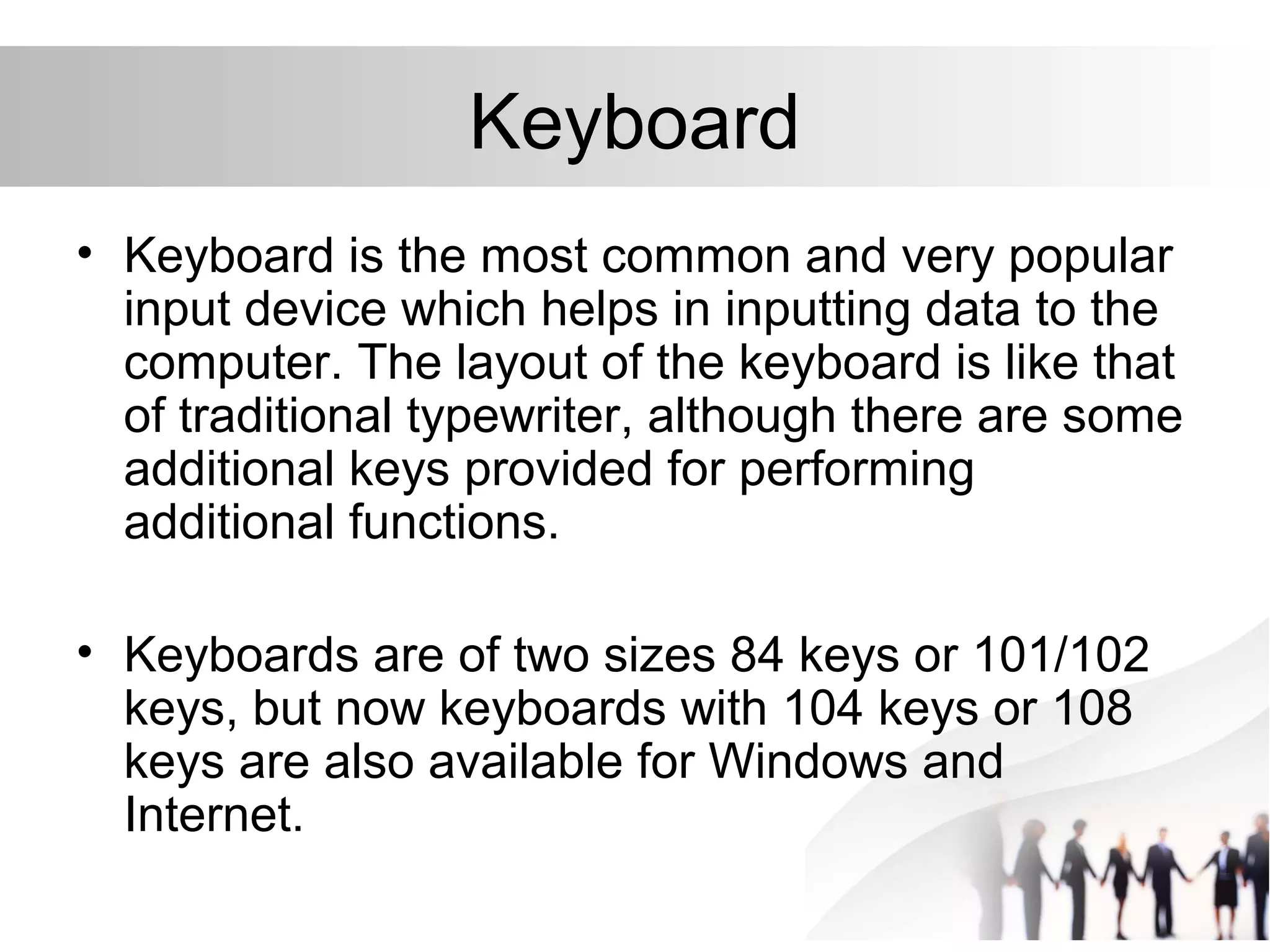 Keyboard
• Keyboard is the most common and very popular
input device which helps in inputting data to the
computer. The layout of the keyboard is like that
of traditional typewriter, although there are some
additional keys provided for performing
additional functions.
• Keyboards are of two sizes 84 keys or 101/102
keys, but now keyboards with 104 keys or 108
keys are also available for Windows and
Internet.
 