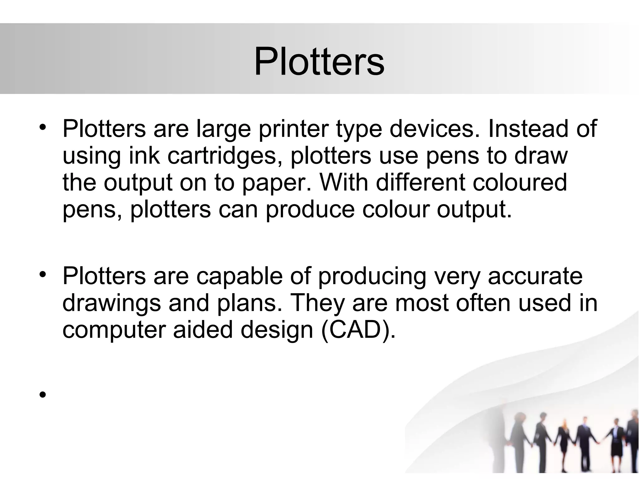 Plotters
• Plotters are large printer type devices. Instead of
using ink cartridges, plotters use pens to draw
the output on to paper. With different coloured
pens, plotters can produce colour output.
• Plotters are capable of producing very accurate
drawings and plans. They are most often used in
computer aided design (CAD).
•
 