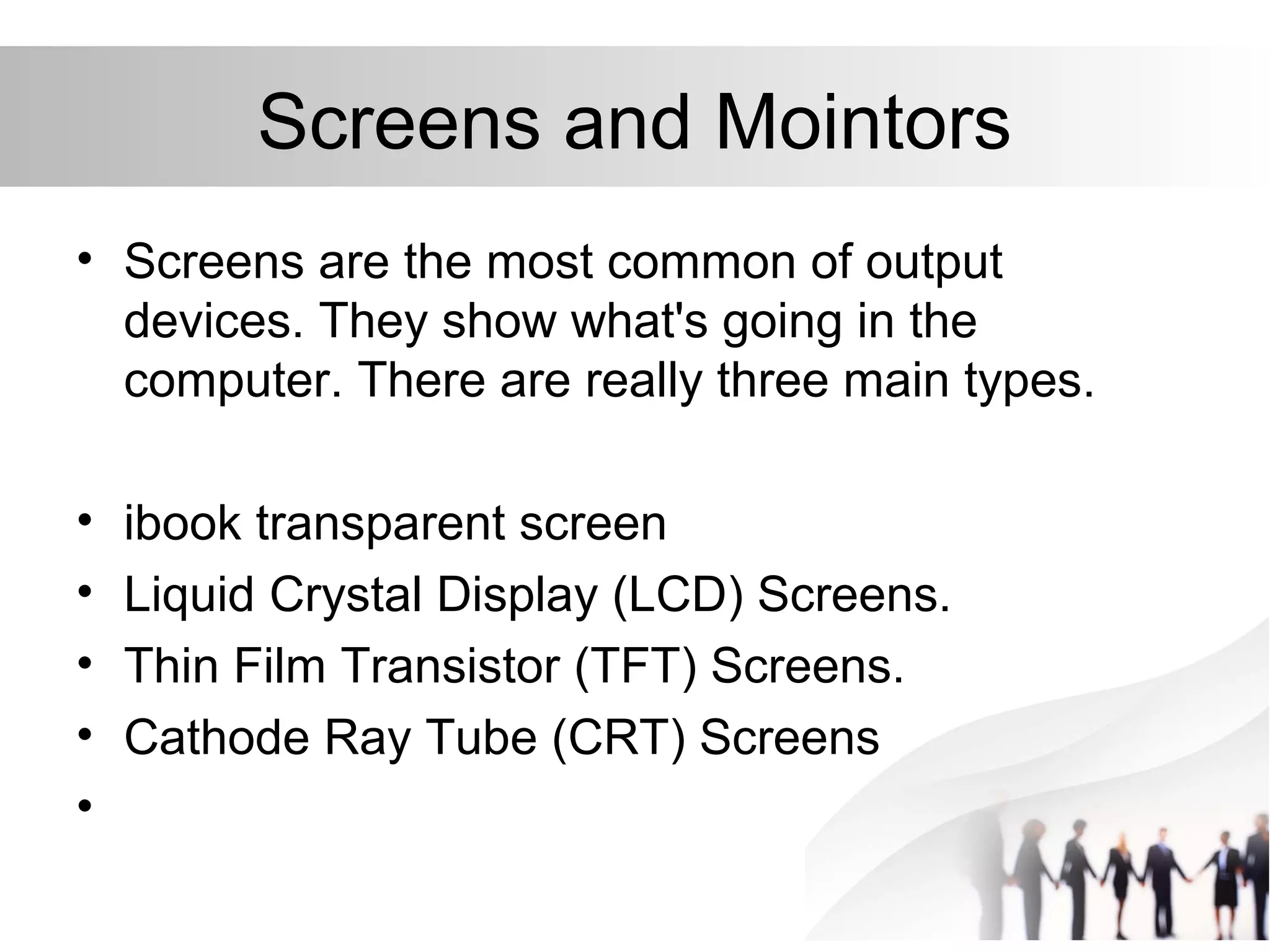 Screens and Mointors
• Screens are the most common of output
devices. They show what's going in the
computer. There are really three main types.
• ibook transparent screen
• Liquid Crystal Display (LCD) Screens.
• Thin Film Transistor (TFT) Screens.
• Cathode Ray Tube (CRT) Screens
•
 