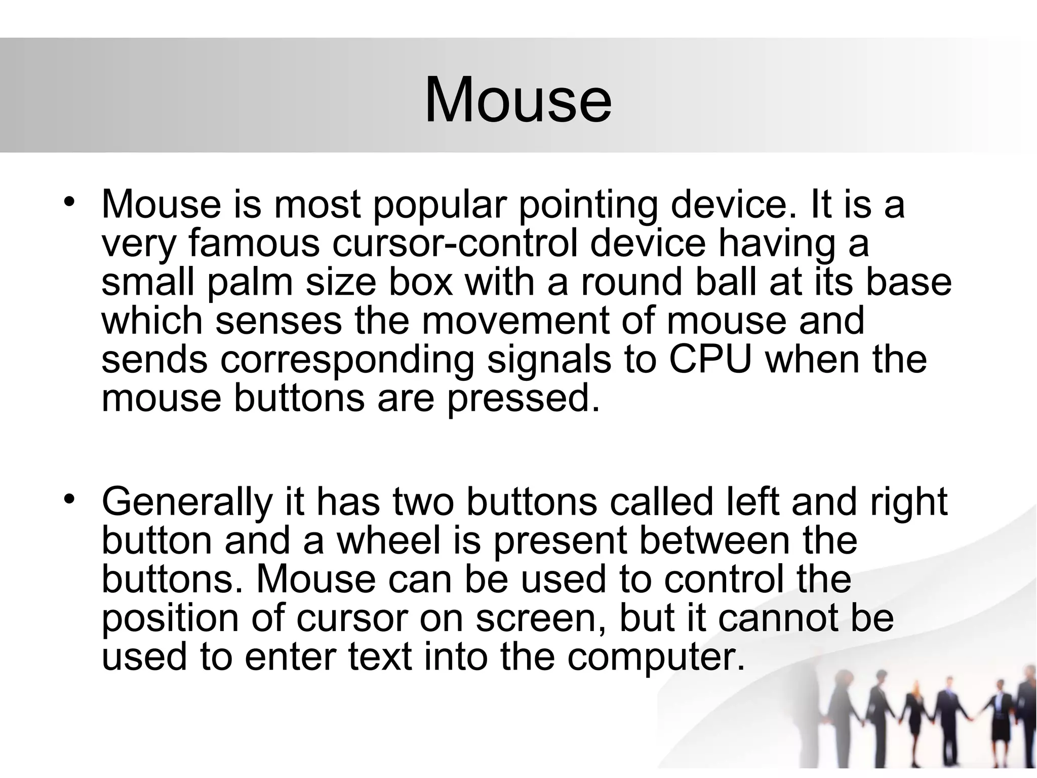 Mouse
• Mouse is most popular pointing device. It is a
very famous cursor-control device having a
small palm size box with a round ball at its base
which senses the movement of mouse and
sends corresponding signals to CPU when the
mouse buttons are pressed.
• Generally it has two buttons called left and right
button and a wheel is present between the
buttons. Mouse can be used to control the
position of cursor on screen, but it cannot be
used to enter text into the computer.
 