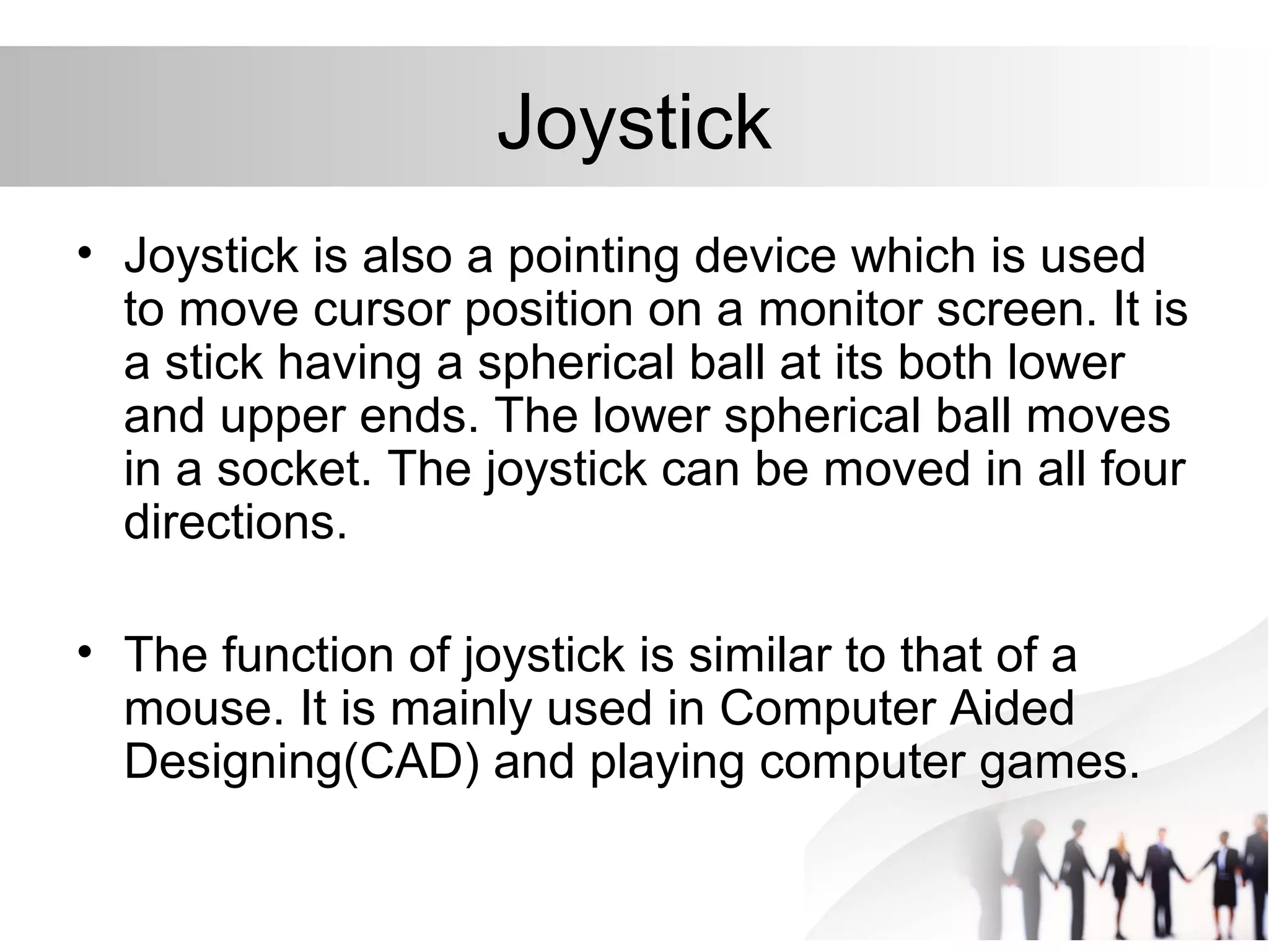 Joystick
• Joystick is also a pointing device which is used
to move cursor position on a monitor screen. It is
a stick having a spherical ball at its both lower
and upper ends. The lower spherical ball moves
in a socket. The joystick can be moved in all four
directions.
• The function of joystick is similar to that of a
mouse. It is mainly used in Computer Aided
Designing(CAD) and playing computer games.
 