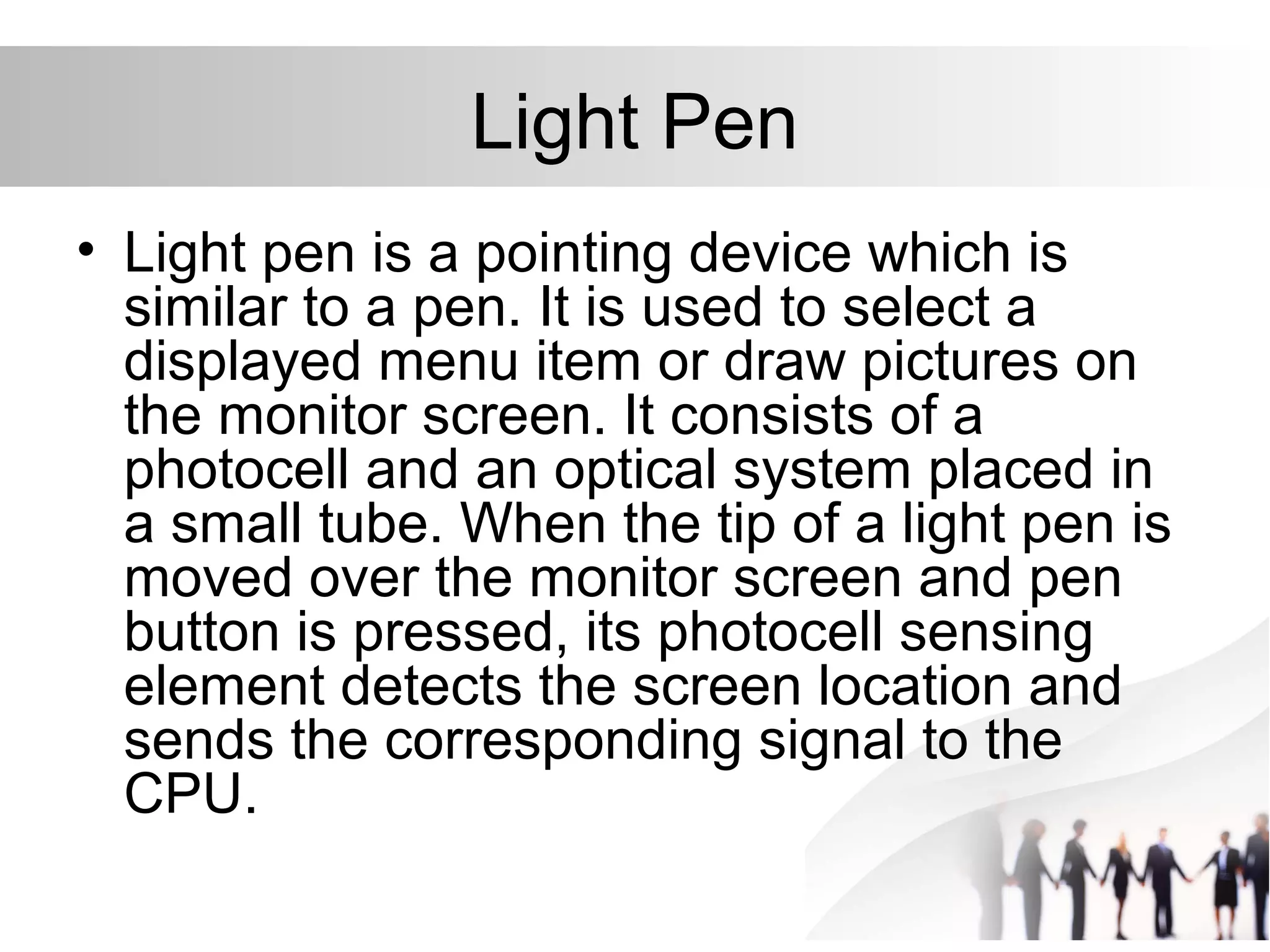 Light Pen
• Light pen is a pointing device which is
similar to a pen. It is used to select a
displayed menu item or draw pictures on
the monitor screen. It consists of a
photocell and an optical system placed in
a small tube. When the tip of a light pen is
moved over the monitor screen and pen
button is pressed, its photocell sensing
element detects the screen location and
sends the corresponding signal to the
CPU.
 