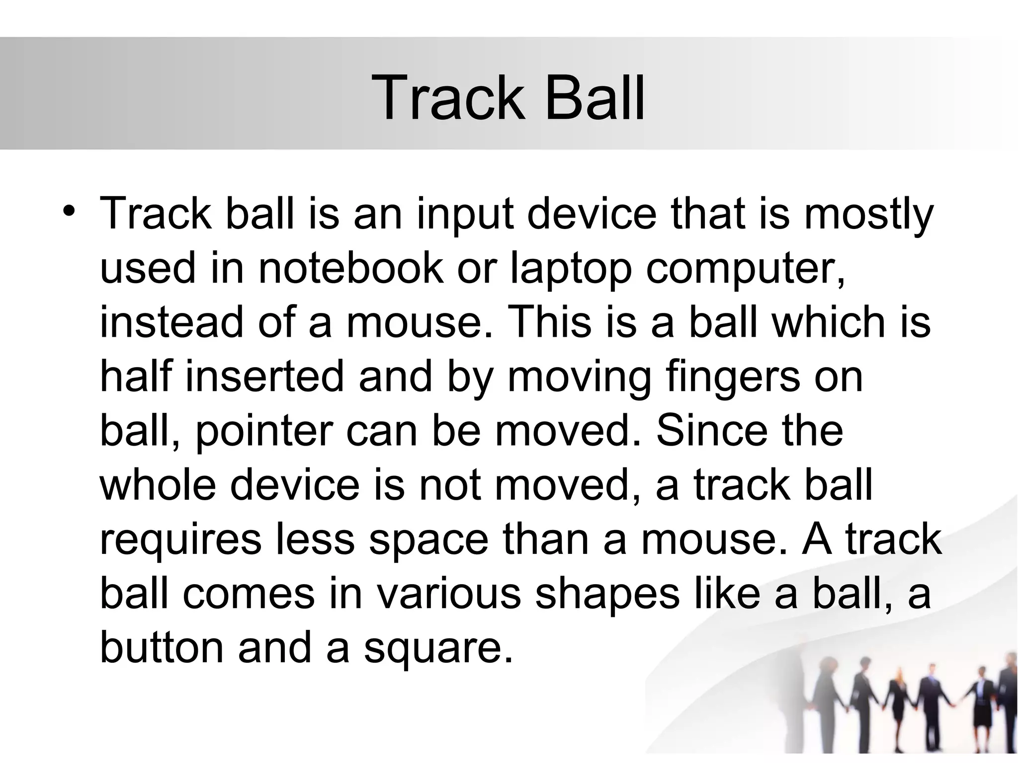 Track Ball
• Track ball is an input device that is mostly
used in notebook or laptop computer,
instead of a mouse. This is a ball which is
half inserted and by moving fingers on
ball, pointer can be moved. Since the
whole device is not moved, a track ball
requires less space than a mouse. A track
ball comes in various shapes like a ball, a
button and a square.
 