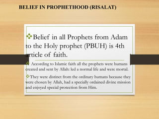 BELIEF IN PROPHETHOOD (RISALAT)
Belief in all Prophets from Adam
to the Holy prophet (PBUH) is 4th
article of faith.
 According to Islamic faith all the prophets were humans
created and sent by Allah: led a normal life and were mortal.
They were distinct from the ordinary humans because they
were chosen by Allah, had a specially ordained divine mission
and enjoyed special protection from Him.
 