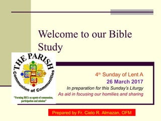 Welcome to our Bible
Study
4th
Sunday of Lent A
26 March 2017
In preparation for this Sunday’s Liturgy
As aid in focusing our homilies and sharing
Prepared by Fr. Cielo R. Almazan, OFM
 