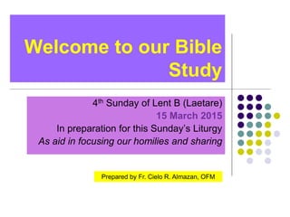 Welcome to our Bible
Study
4th Sunday of Lent B (Laetare)
15 March 2015
In preparation for this Sunday’s Liturgy
As aid in focusing our homilies and sharing
Prepared by Fr. Cielo R. Almazan, OFM
 