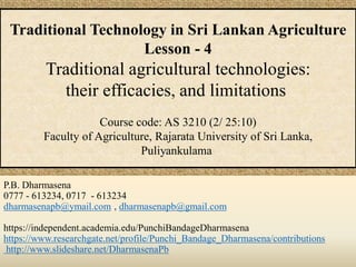 P.B. Dharmasena
0777 - 613234, 0717 - 613234
dharmasenapb@ymail.com , dharmasenapb@gmail.com
https://independent.academia.edu/PunchiBandageDharmasena
https://www.researchgate.net/profile/Punchi_Bandage_Dharmasena/contributions
http://www.slideshare.net/DharmasenaPb
Traditional Technology in Sri Lankan Agriculture
Lesson - 4
Traditional agricultural technologies:
their efficacies, and limitations
Course code: AS 3210 (2/ 25:10)
Faculty of Agriculture, Rajarata University of Sri Lanka,
Puliyankulama
 
