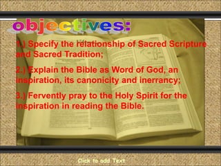 Comunicación y Gerencia

1.) Specify the relationship of Sacred Scripture
and Sacred Tradition;
2.) Explain the Bible as Word of God, an
inspiration, its canonicity and inerrancy;
3.) Fervently pray to the Holy Spirit for the
inspiration in reading the Bible.

Click to add Text

 