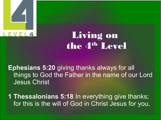 Living on
th
the 4 Level
Ephesians 5:20 giving thanks always for all
things to God the Father in the name of our Lord
Jesus Christ
1 Thessalonians 5:18 In everything give thanks;
for this is the will of God in Christ Jesus for you.

 