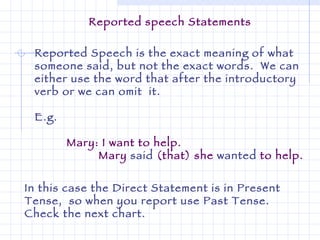 Reported Speech is the exact meaning of what someone said, but not the exact words.  We can either use the word that after the introductory verb or we can omit  it.  E.g. Mary: I want to help.  Mary  said  (that) she  wanted  to help.   In this case the Direct Statement is in Present Tense,  so when you report use Past Tense.  Check the next chart. Reported speech Statements 